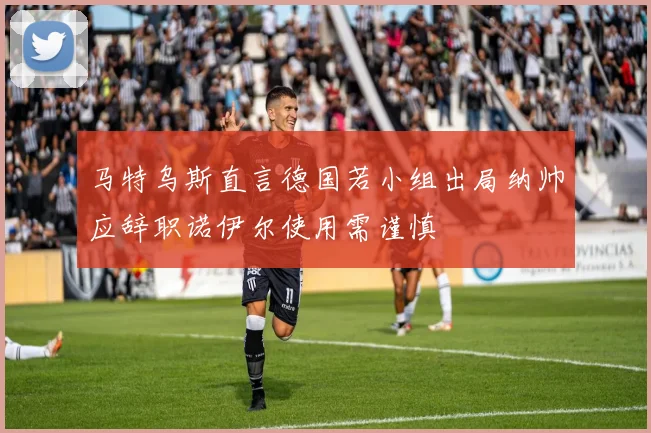 马特乌斯直言德国若小组出局纳帅应辞职诺伊尔使用需谨慎