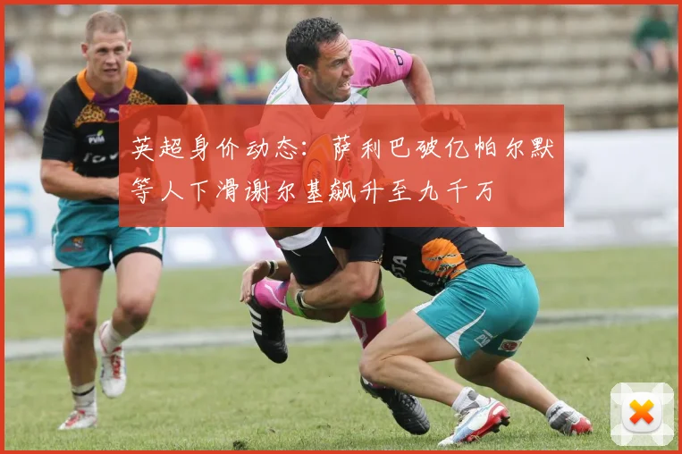 英超身价动态：萨利巴破亿帕尔默等人下滑谢尔基飙升至九千万