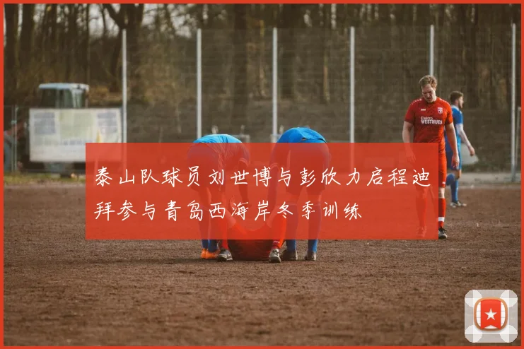 泰山队球员刘世博与彭欣力启程迪拜参与青岛西海岸冬季训练