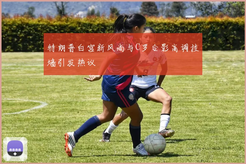 特朗普白宫新风尚与C罗合影高调挂墙引发热议