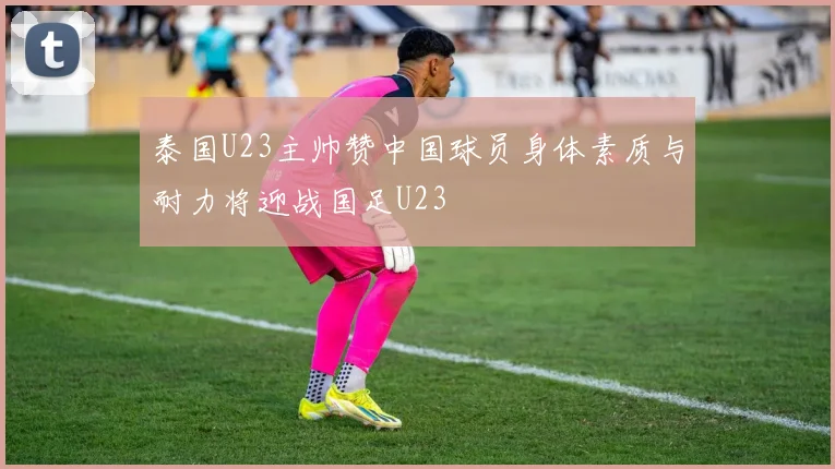 泰国U23主帅赞中国球员身体素质与耐力将迎战国足U23