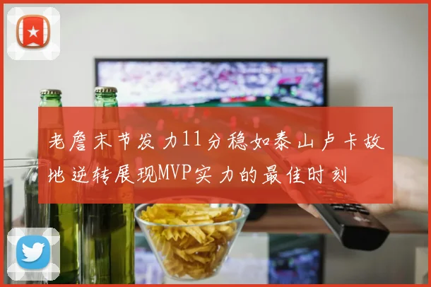 老詹末节发力11分稳如泰山卢卡故地逆转展现MVP实力的最佳时刻