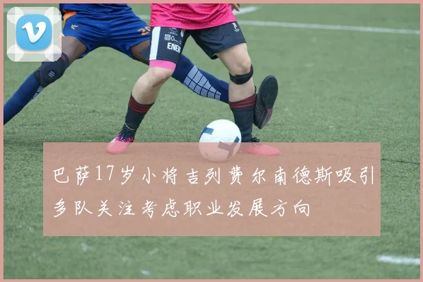 巴萨17岁小将吉列费尔南德斯吸引多队关注考虑职业发展方向