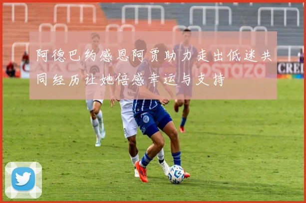 阿德巴约感恩阿贾助力走出低迷共同经历让她倍感幸运与支持
