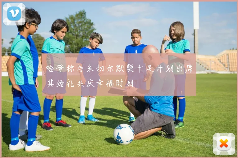 哈登称与米切尔默契十足计划出席其婚礼共庆幸福时刻