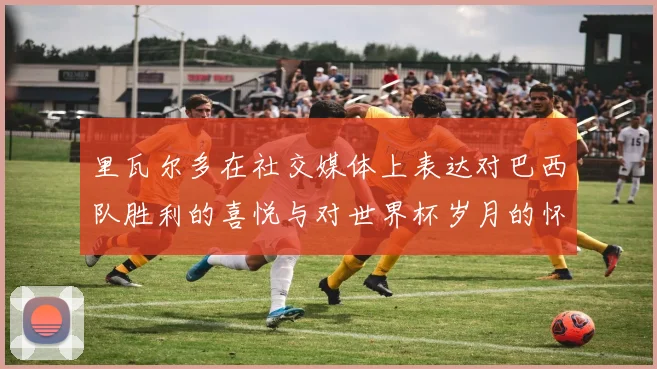 里瓦尔多在社交媒体上表达对巴西队胜利的喜悦与对世界杯岁月的怀念