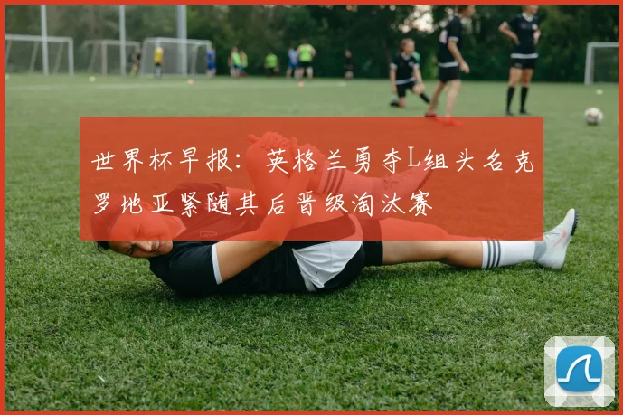 世界杯早报：英格兰勇夺L组头名克罗地亚紧随其后晋级淘汰赛