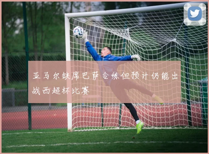 亚马尔缺席巴萨合练但预计仍能出战西超杯比赛