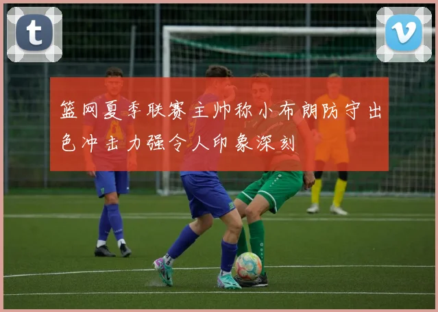 篮网夏季联赛主帅称小布朗防守出色冲击力强令人印象深刻