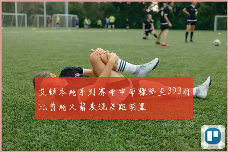 艾顿本轮系列赛命中率骤降至393对比首轮火箭表现差距明显