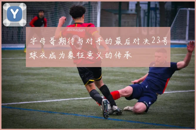 字母哥期待与对手的最后对决23号球衣成为象征意义的传承