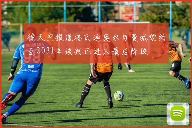 德天空报道格瓦迪奥尔与曼城续约至2031年谈判已进入最后阶段