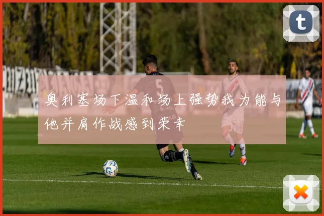 奥利塞场下温和场上强势我为能与他并肩作战感到荣幸