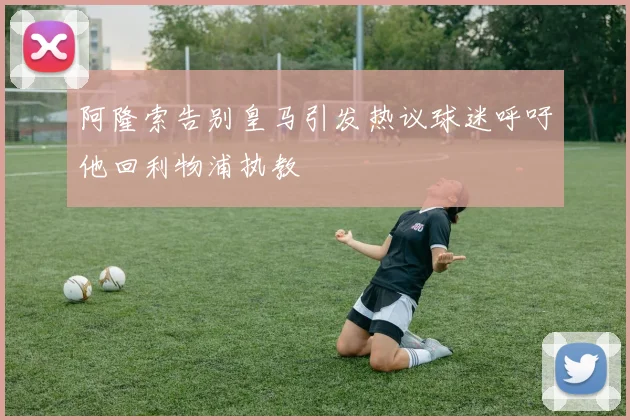 阿隆索告别皇马引发热议球迷呼吁他回利物浦执教