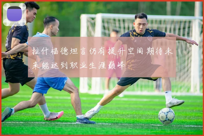拉什福德坦言仍有提升空间期待未来能达到职业生涯巅峰