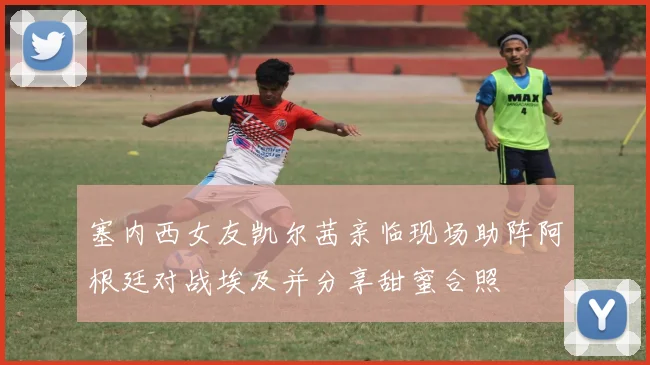 塞内西女友凯尔茜亲临现场助阵阿根廷对战埃及并分享甜蜜合照