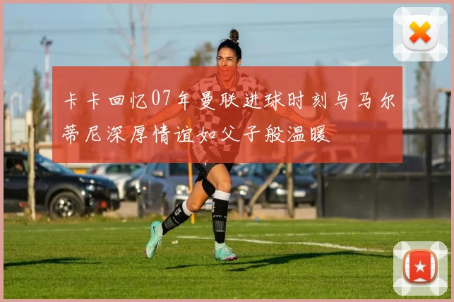 卡卡回忆07年曼联进球时刻与马尔蒂尼深厚情谊如父子般温暖