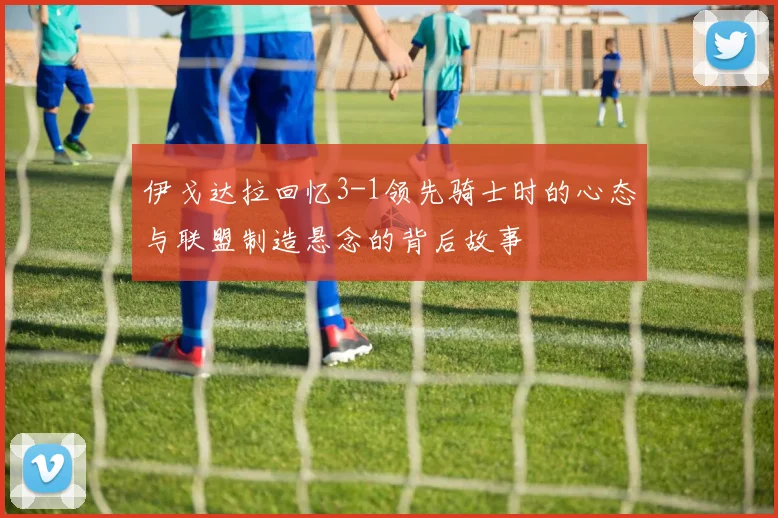 伊戈达拉回忆3-1领先骑士时的心态与联盟制造悬念的背后故事