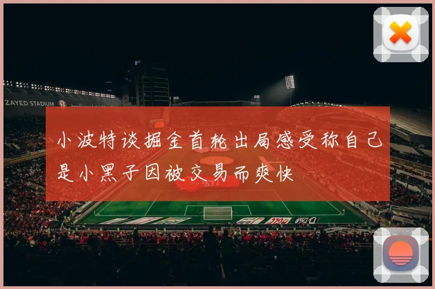 小波特谈掘金首轮出局感受称自己是小黑子因被交易而爽快
