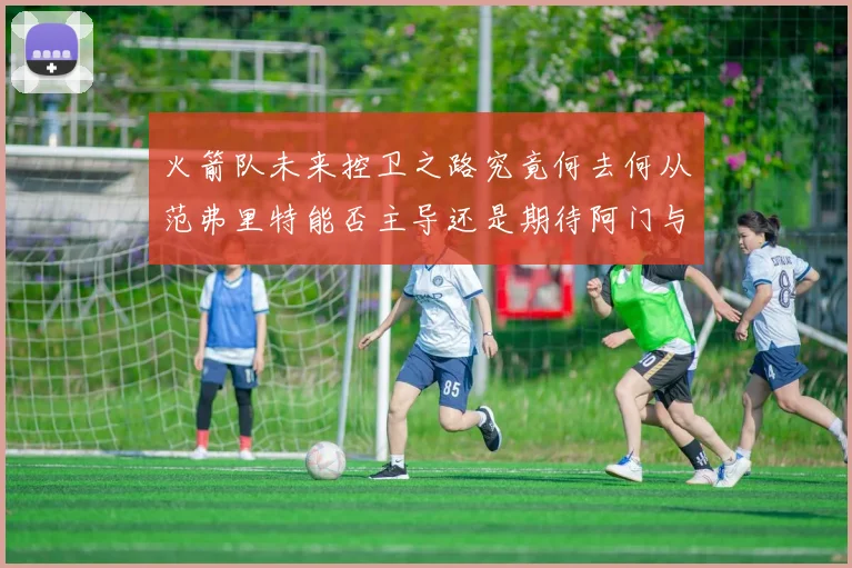 火箭队未来控卫之路究竟何去何从范弗里特能否主导还是期待阿门与谢泼德崛起
