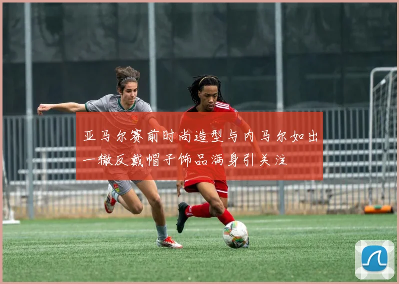 亚马尔赛前时尚造型与内马尔如出一辙反戴帽子饰品满身引关注