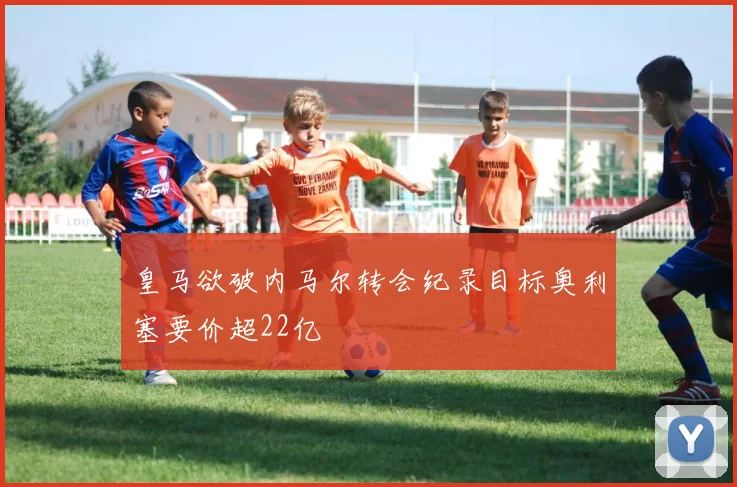 皇马欲破内马尔转会纪录目标奥利塞要价超22亿