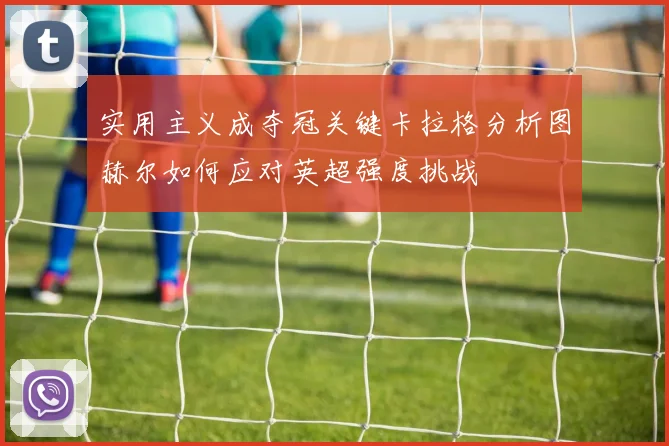 实用主义成夺冠关键卡拉格分析图赫尔如何应对英超强度挑战