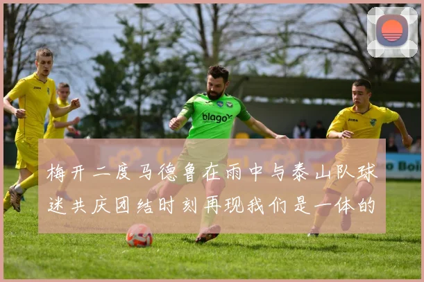 梅开二度马德鲁在雨中与泰山队球迷共庆团结时刻再现我们是一体的精神