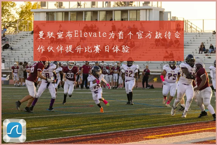 曼联宣布Elevate为首个官方款待合作伙伴提升比赛日体验