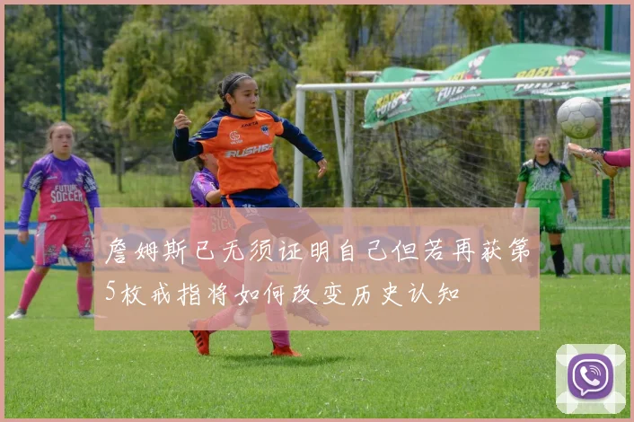 詹姆斯已无须证明自己但若再获第5枚戒指将如何改变历史认知